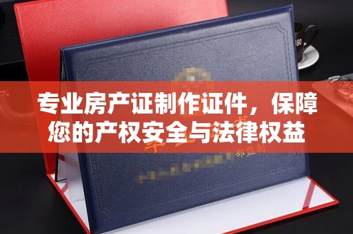 福鼎专业房产证制作证件，保障您的产权安全与法律权益